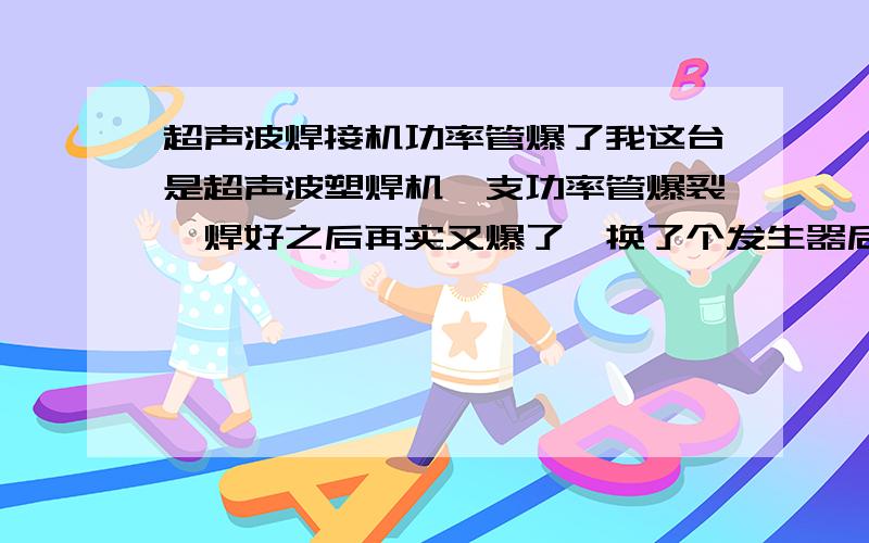 超声波焊接机功率管爆了我这台是超声波塑焊机一支功率管爆裂,焊好之后再实又爆了,换了个发生器后,发生器跳闸.请问怎样解决.