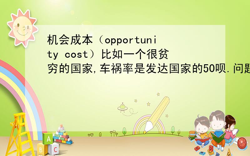 机会成本（opportunity cost）比如一个很贫穷的国家,车祸率是发达国家的50呗.问题是如果坐公交车,可以选择 坐在车内200块,车顶100块,然后都有一定的生命危险会遇见车祸,然后如果选择 坐在车