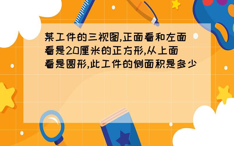 某工件的三视图,正面看和左面看是20厘米的正方形,从上面看是圆形,此工件的侧面积是多少