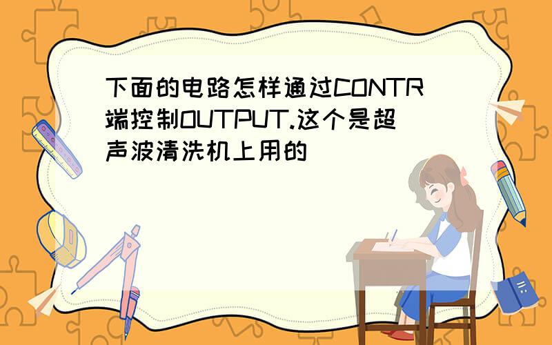 下面的电路怎样通过CONTR端控制OUTPUT.这个是超声波清洗机上用的