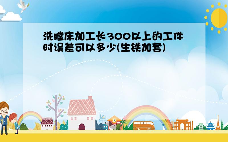 洗膛床加工长300以上的工件时误差可以多少(生铁加套)