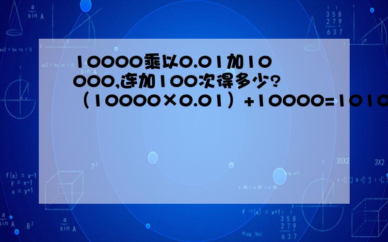 10000乘以0.01加10000,连加100次得多少?（10000×0.01）+10000=10100（10100×0.01）+10100=10201……………………连加100次,得多少?最好告诉我怎么算的好吧同志们，我错了我的意思是说（10000×0.01）+10000等