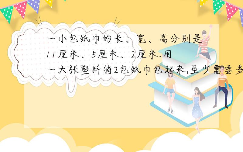 一小包纸巾的长、宽、高分别是11厘米、5厘米、2厘米.用一大张塑料将2包纸巾包起来,至少需要多大面积的纸
