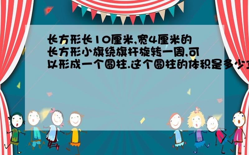 长方形长10厘米,宽4厘米的长方形小旗绕旗杆旋转一周,可以形成一个圆柱.这个圆柱的体积是多少立方厘米?