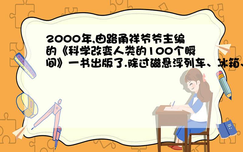 2000年,由路甬祥爷爷主编的《科学改变人类的100个瞬间》一书出版了.除过磁悬浮列车、冰箱、电视、因特网移动电话.还能举出几个现代科技成就的例子吗?