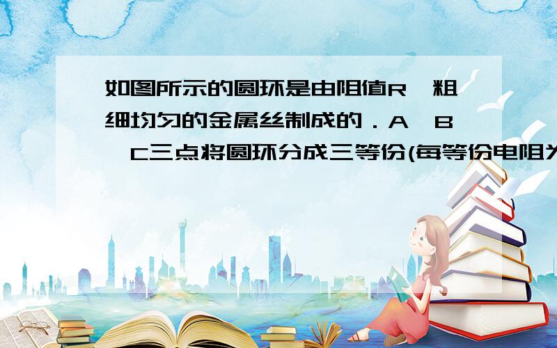 如图所示的圆环是由阻值R、粗细均匀的金属丝制成的．A、B、C三点将圆环分成三等份(每等份电阻为 R______6．如图所示的圆环是由阻值R、粗细均匀的金属丝制成的．A、B、C三点将圆环分成三