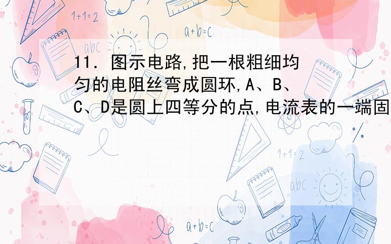 11．图示电路,把一根粗细均匀的电阻丝弯成圆环,A、B、C、D是圆上四等分的点,电流表的一端固定在A点,当开关闭合后,触点P由B点经过C点滑到D点的过程中,电流表的示数将（ ）A.由小变大 B.由