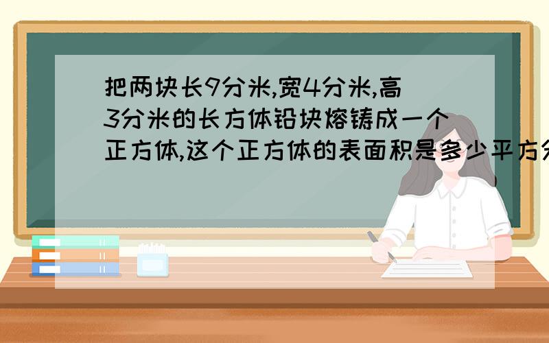 把两块长9分米,宽4分米,高3分米的长方体铅块熔铸成一个正方体,这个正方体的表面积是多少平方分米?