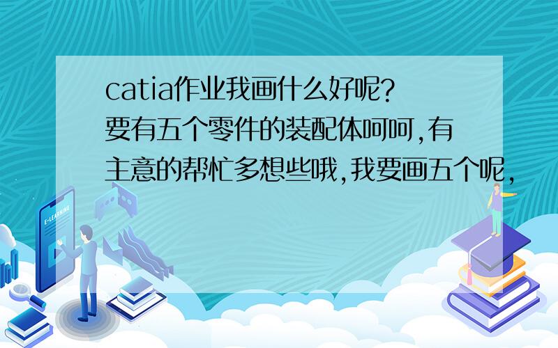 catia作业我画什么好呢?要有五个零件的装配体呵呵,有主意的帮忙多想些哦,我要画五个呢,