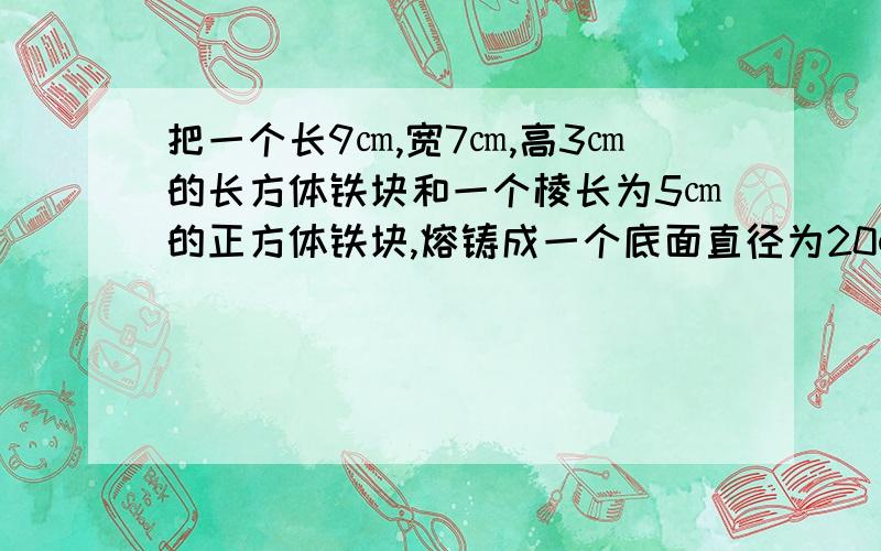 把一个长9㎝,宽7㎝,高3㎝的长方体铁块和一个棱长为5㎝的正方体铁块,熔铸成一个底面直径为20㎝的圆柱为了防锈蚀,要在其表面刷上防锈漆,求刷漆的面积是多少?