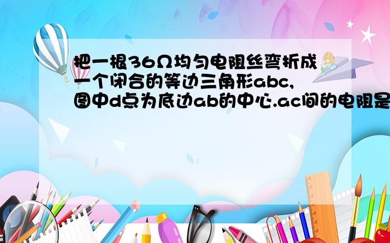 把一根36Ω均匀电阻丝弯折成一个闭合的等边三角形abc,图中d点为底边ab的中心.ac间的电阻是多少?