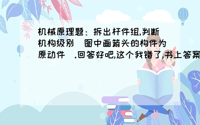 机械原理题：拆出杆件组,判断机构级别（图中画箭头的构件为原动件）.回答好吧,这个我错了,书上答案是什么?答案是III级干租机构我就是觉得答案说不通 才提问的!难道你也帮不了我》?