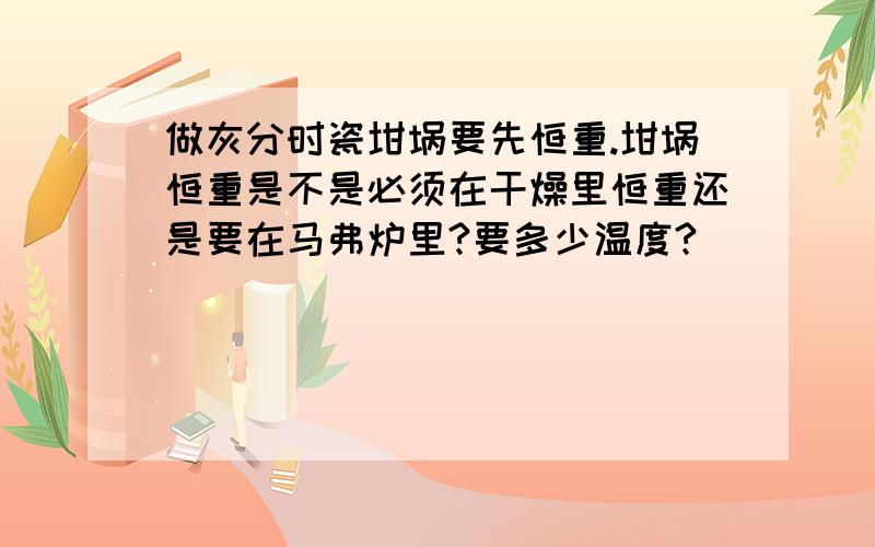 做灰分时瓷坩埚要先恒重.坩埚恒重是不是必须在干燥里恒重还是要在马弗炉里?要多少温度?