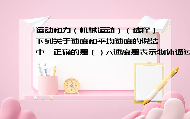 运动和力（机械运动）（选择）下列关于速度和平均速度的说法中,正确的是（）A速度是表示物体通过路程多少的物理量.B速度是表示物体运动快慢的物理量.C整段路程的平均速度也等于各段