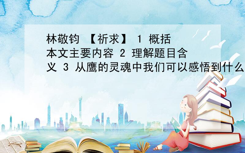 林敬钧 【祈求】 1 概括 本文主要内容 2 理解题目含义 3 从鹰的灵魂中我们可以感悟到什么做人的准则?求