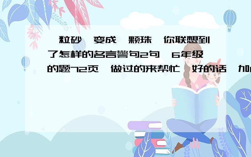 一粒砂,变成一颗珠,你联想到了怎样的名言警句2句,6年级的题72页,做过的来帮忙,好的话,加10