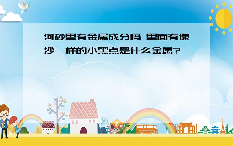 河砂里有金属成分吗 里面有像沙一样的小黑点是什么金属?