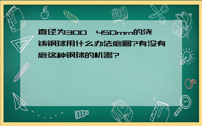 直径为300一450mm的浇铸钢球用什么办法磨圆?有没有磨这种钢球的机器?