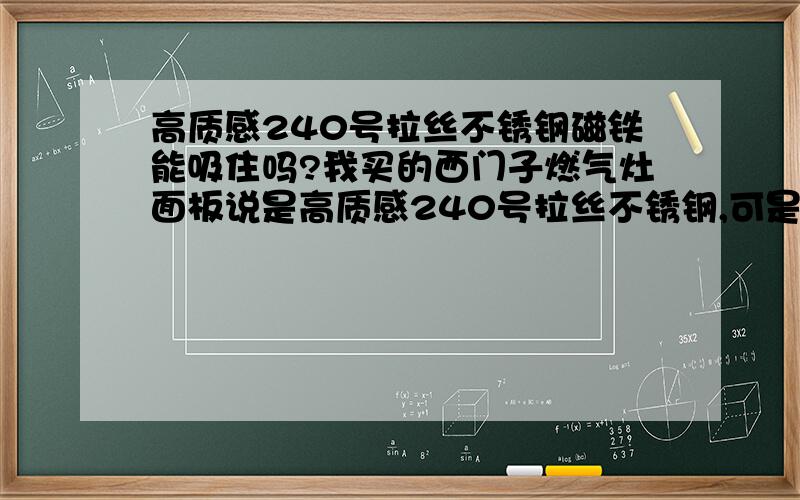 高质感240号拉丝不锈钢磁铁能吸住吗?我买的西门子燃气灶面板说是高质感240号拉丝不锈钢,可是安装完我用磁铁一试马上就能吸住,这也是不锈钢吗?