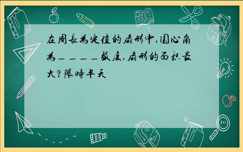 在周长为定值的扇形中,圆心角为____弧度,扇形的面积最大?限时半天