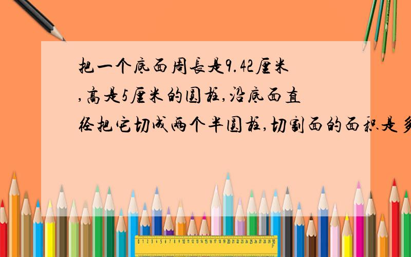 把一个底面周长是9.42厘米,高是5厘米的圆柱,沿底面直径把它切成两个半圆柱,切割面的面积是多少平方厘米