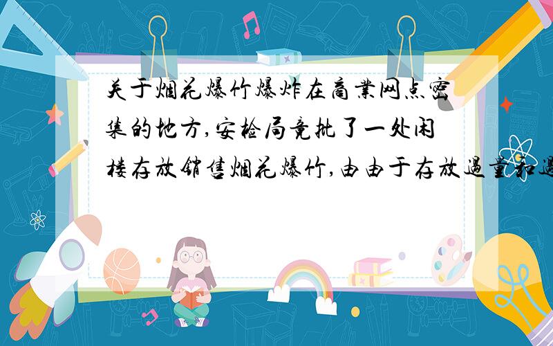 关于烟花爆竹爆炸在商业网点密集的地方,安检局竟批了一处闲楼存放销售烟花爆竹,由由于存放过量和过失以至爆炸,造成一死三伤的严重后果,其附近的商业网点也遭其破坏,经济损失五十万