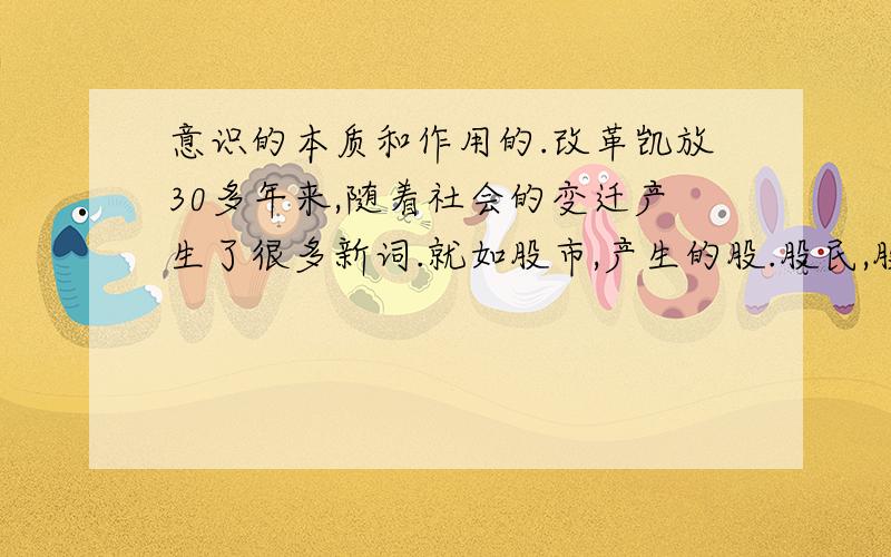 意识的本质和作用的.改革凯放30多年来,随着社会的变迁产生了很多新词.就如股市,产生的股.股民,股盲 股东工人 公股 等从哲学上看这一事实说明 A 意识能够创造出一个理想的或幻想的世界 B