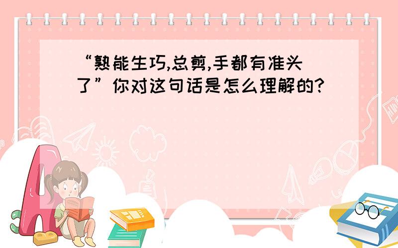 “熟能生巧,总剪,手都有准头了”你对这句话是怎么理解的?