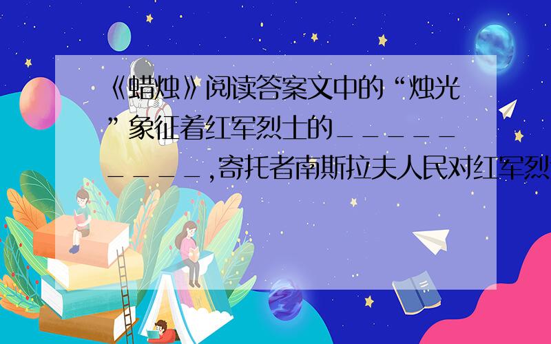 《蜡烛》阅读答案文中的“烛光”象征着红军烈士的_________,寄托者南斯拉夫人民对红军烈士的_________,是两国人民_________的见证,“黑色的大围巾”表沉痛哀悼的庄重情感,写出了老妇人_________