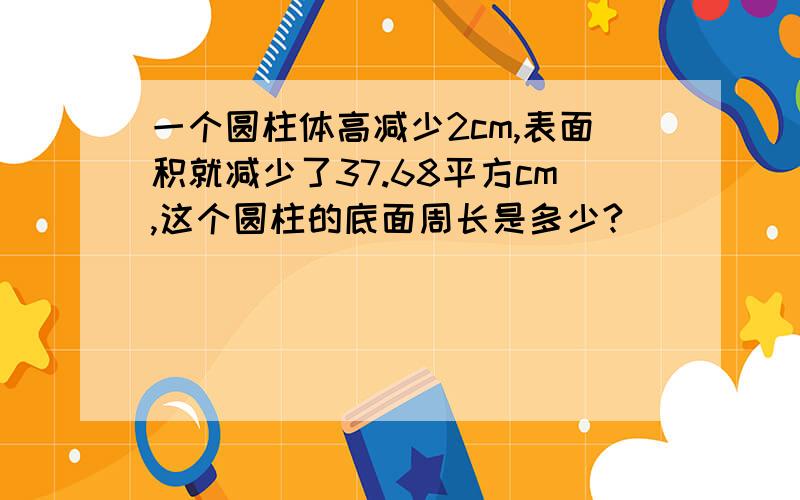 一个圆柱体高减少2cm,表面积就减少了37.68平方cm,这个圆柱的底面周长是多少?