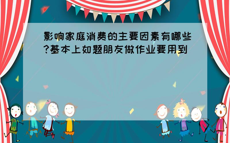 影响家庭消费的主要因素有哪些?基本上如题朋友做作业要用到