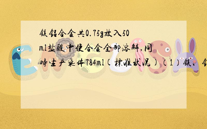 镁铝合金共0.75g放入50ml盐酸中使合金全部溶解,同时生产气体784ml(标准状况)（1）镁、铝的物质的量的比（2）盐酸的物质的量浓度至少为多少