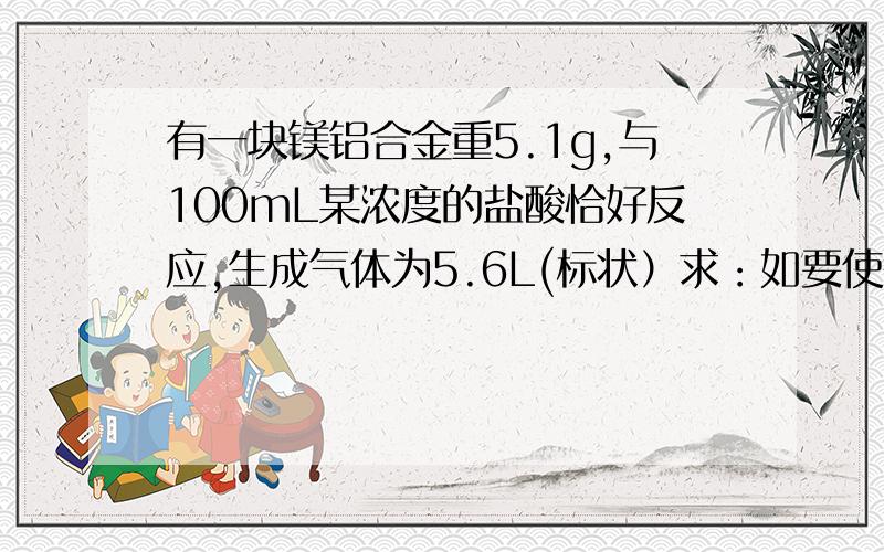 有一块镁铝合金重5.1g,与100mL某浓度的盐酸恰好反应,生成气体为5.6L(标状）求：如要使得溶液中的镁和铝分离,至少需要加入2mol/L的NaoH溶液多少L?