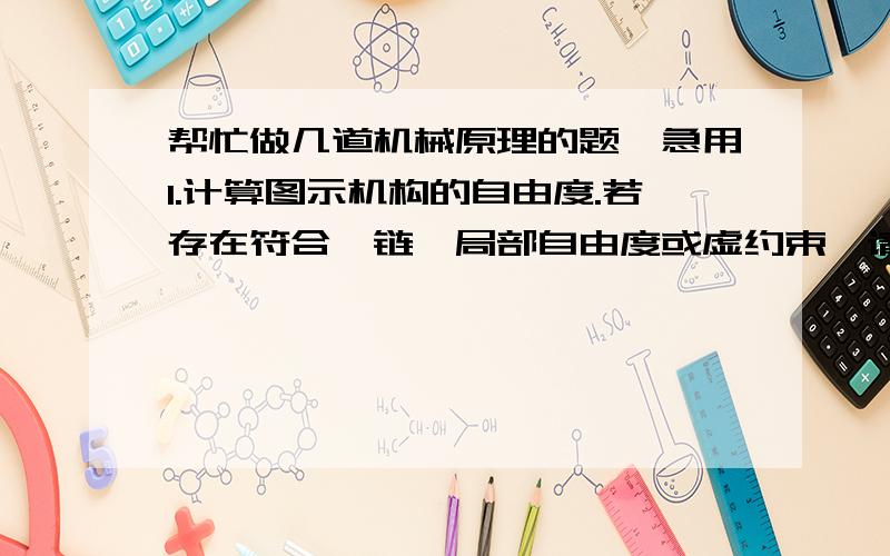 帮忙做几道机械原理的题,急用1.计算图示机构的自由度.若存在符合铰链,局部自由度或虚约束,请明确指出.2.图示四杆机构中,已知各构件尺寸和构件1的速度V1.求出机构在该位置时的所有瞬心