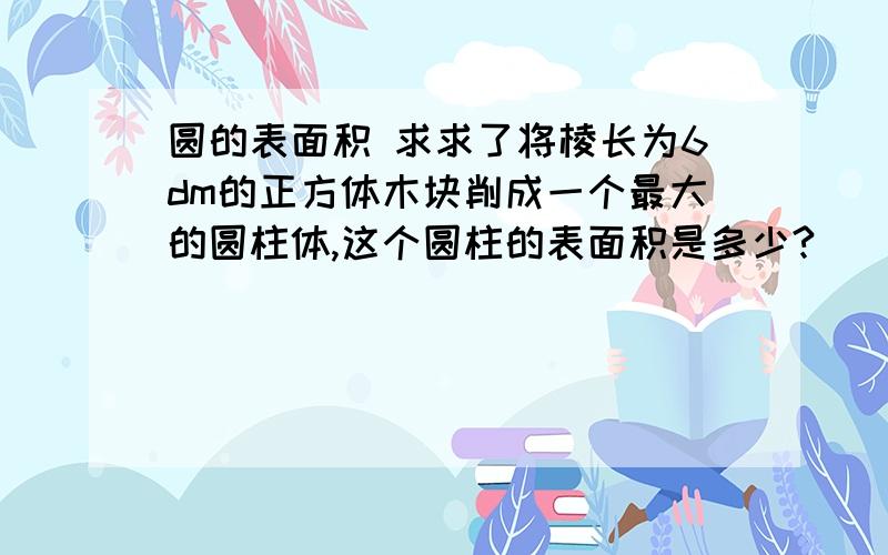 圆的表面积 求求了将棱长为6dm的正方体木块削成一个最大的圆柱体,这个圆柱的表面积是多少?