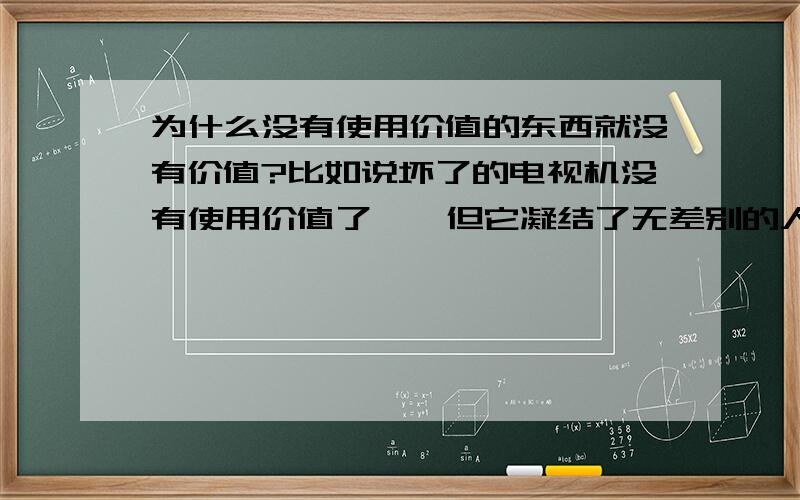 为什么没有使用价值的东西就没有价值?比如说坏了的电视机没有使用价值了``但它凝结了无差别的人类劳动``应该有价值啊