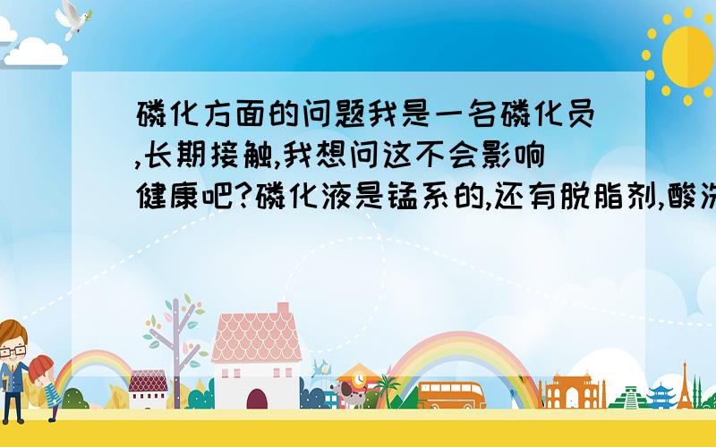 磷化方面的问题我是一名磷化员,长期接触,我想问这不会影响健康吧?磷化液是锰系的,还有脱脂剂,酸洗和防锈剂,它们都加热有蒸气.