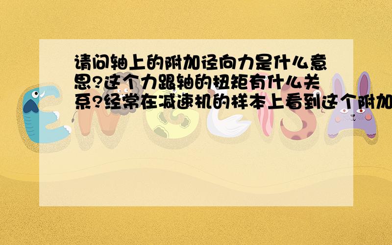 请问轴上的附加径向力是什么意思?这个力跟轴的扭矩有什么关系?经常在减速机的样本上看到这个附加径向力,想弄清楚这个东西到底是什么意思?