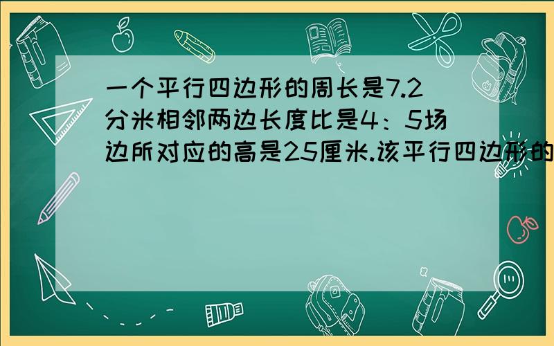 一个平行四边形的周长是7.2分米相邻两边长度比是4：5场边所对应的高是25厘米.该平行四边形的面积是多少?