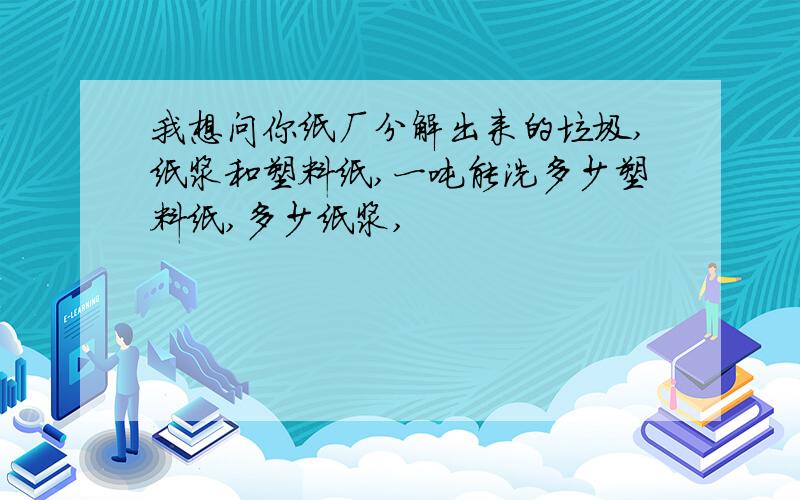 我想问你纸厂分解出来的垃圾,纸浆和塑料纸,一吨能洗多少塑料纸,多少纸浆,