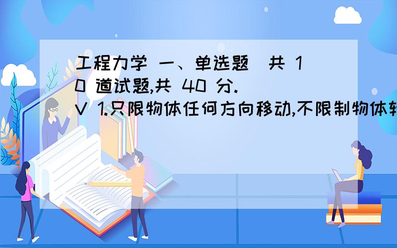 工程力学 一、单选题（共 10 道试题,共 40 分.）V 1.只限物体任何方向移动,不限制物体转动的支座称（ ）支座.A.固定铰B.可动铰C.固定端D.光滑面满分：4 分2.三个刚片用三个铰两两相连,所得的