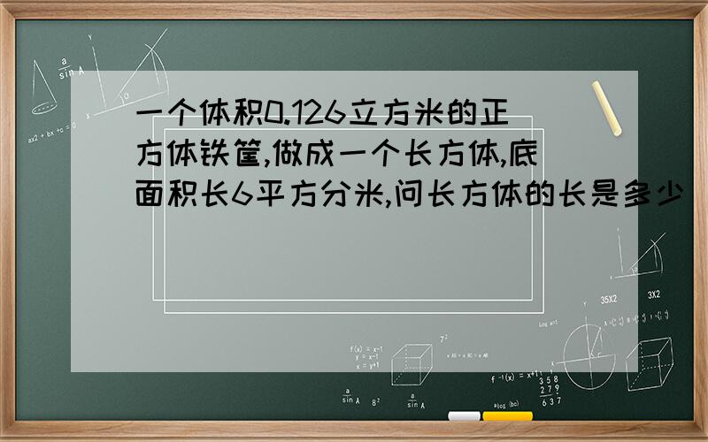 一个体积0.126立方米的正方体铁筐,做成一个长方体,底面积长6平方分米,问长方体的长是多少