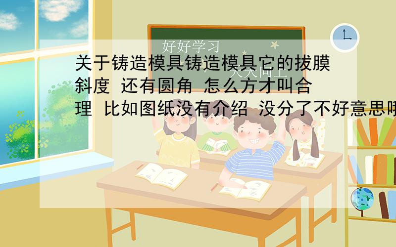 关于铸造模具铸造模具它的拔膜斜度 还有圆角 怎么方才叫合理 比如图纸没有介绍 没分了不好意思哦