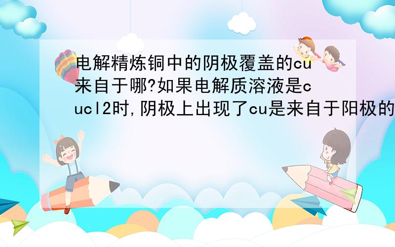 电解精炼铜中的阴极覆盖的cu来自于哪?如果电解质溶液是cucl2时,阴极上出现了cu是来自于阳极的cu2+还是电解质溶液中的cu2+