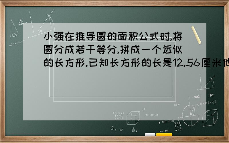 小强在推导圆的面积公式时,将圆分成若干等分,拼成一个近似的长方形.已知长方形的长是12.56厘米他所用圆形纸片的面积是多少