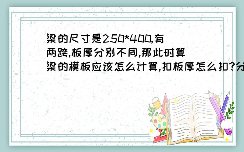 梁的尺寸是250*400,有两跨,板厚分别不同,那此时算梁的模板应该怎么计算,扣板厚怎么扣?分开算?如果梁的两侧板厚不同呢?板厚分别为100和120