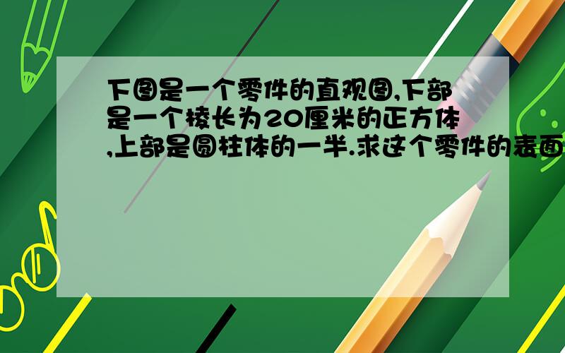 下图是一个零件的直观图,下部是一个棱长为20厘米的正方体,上部是圆柱体的一半.求这个零件的表面积和体积.答得好的我给悬赏.下午3点前就要!快,