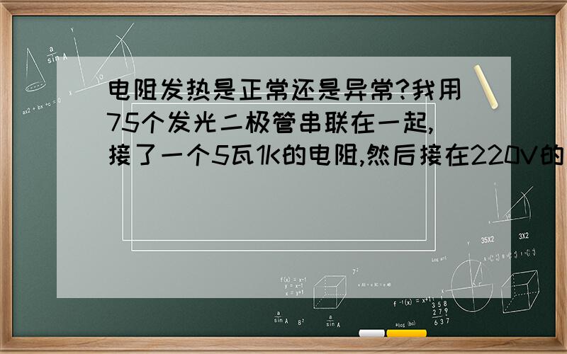 电阻发热是正常还是异常?我用75个发光二极管串联在一起,接了一个5瓦1K的电阻,然后接在220V的电上,发光管是3.2--3.6V的.可是通电后一分钟左右电阻就很热,这是正常还是异常,为什么?异常的话