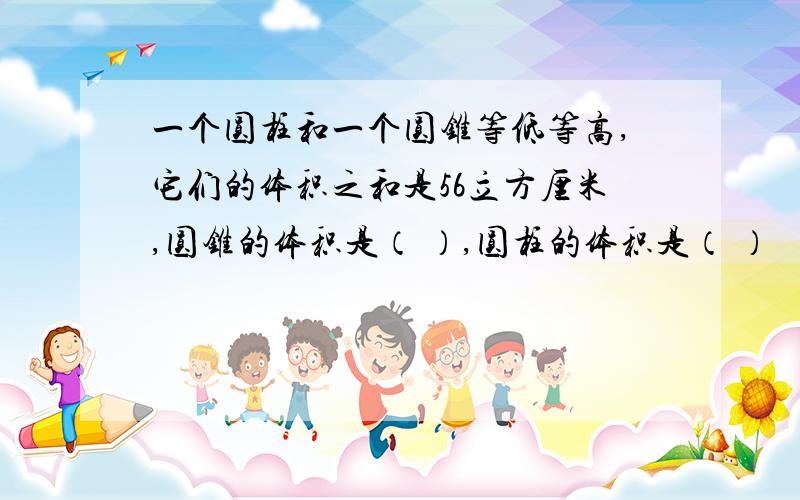 一个圆柱和一个圆锥等低等高,它们的体积之和是56立方厘米,圆锥的体积是（ ）,圆柱的体积是（ ）