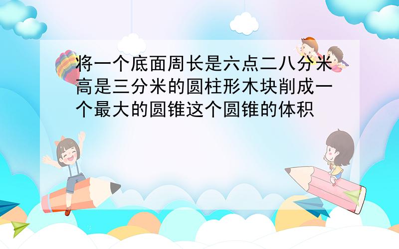 将一个底面周长是六点二八分米高是三分米的圆柱形木块削成一个最大的圆锥这个圆锥的体积